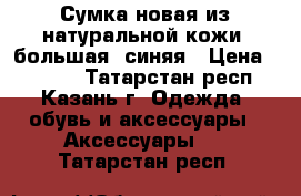Сумка новая из натуральной кожи, большая, синяя › Цена ­ 4 200 - Татарстан респ., Казань г. Одежда, обувь и аксессуары » Аксессуары   . Татарстан респ.